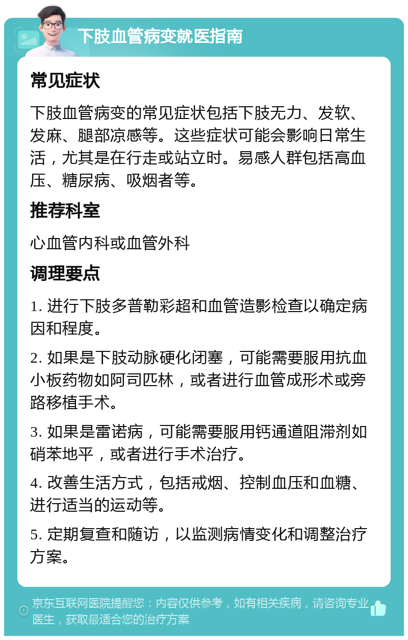 下肢血管病变就医指南 常见症状 下肢血管病变的常见症状包括下肢无力、发软、发麻、腿部凉感等。这些症状可能会影响日常生活，尤其是在行走或站立时。易感人群包括高血压、糖尿病、吸烟者等。 推荐科室 心血管内科或血管外科 调理要点 1. 进行下肢多普勒彩超和血管造影检查以确定病因和程度。 2. 如果是下肢动脉硬化闭塞，可能需要服用抗血小板药物如阿司匹林，或者进行血管成形术或旁路移植手术。 3. 如果是雷诺病，可能需要服用钙通道阻滞剂如硝苯地平，或者进行手术治疗。 4. 改善生活方式，包括戒烟、控制血压和血糖、进行适当的运动等。 5. 定期复查和随访，以监测病情变化和调整治疗方案。