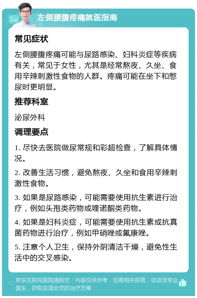 左侧腰腹疼痛就医指南 常见症状 左侧腰腹疼痛可能与尿路感染、妇科炎症等疾病有关，常见于女性，尤其是经常熬夜、久坐、食用辛辣刺激性食物的人群。疼痛可能在坐下和憋尿时更明显。 推荐科室 泌尿外科 调理要点 1. 尽快去医院做尿常规和彩超检查，了解具体情况。 2. 改善生活习惯，避免熬夜、久坐和食用辛辣刺激性食物。 3. 如果是尿路感染，可能需要使用抗生素进行治疗，例如头孢类药物或喹诺酮类药物。 4. 如果是妇科炎症，可能需要使用抗生素或抗真菌药物进行治疗，例如甲硝唑或氟康唑。 5. 注意个人卫生，保持外阴清洁干燥，避免性生活中的交叉感染。