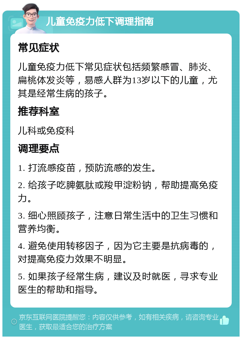 儿童免疫力低下调理指南 常见症状 儿童免疫力低下常见症状包括频繁感冒、肺炎、扁桃体发炎等，易感人群为13岁以下的儿童，尤其是经常生病的孩子。 推荐科室 儿科或免疫科 调理要点 1. 打流感疫苗，预防流感的发生。 2. 给孩子吃脾氨肽或羧甲淀粉钠，帮助提高免疫力。 3. 细心照顾孩子，注意日常生活中的卫生习惯和营养均衡。 4. 避免使用转移因子，因为它主要是抗病毒的，对提高免疫力效果不明显。 5. 如果孩子经常生病，建议及时就医，寻求专业医生的帮助和指导。