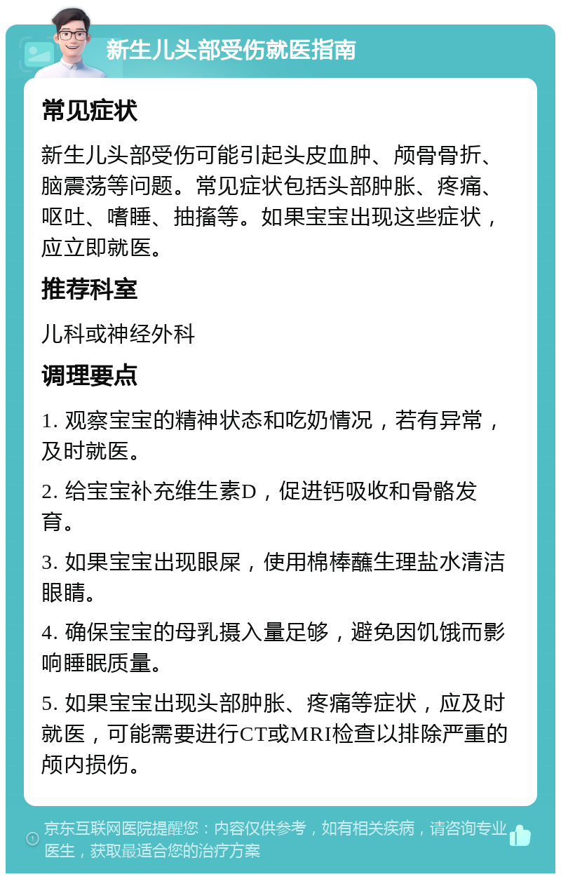 新生儿头部受伤就医指南 常见症状 新生儿头部受伤可能引起头皮血肿、颅骨骨折、脑震荡等问题。常见症状包括头部肿胀、疼痛、呕吐、嗜睡、抽搐等。如果宝宝出现这些症状，应立即就医。 推荐科室 儿科或神经外科 调理要点 1. 观察宝宝的精神状态和吃奶情况，若有异常，及时就医。 2. 给宝宝补充维生素D，促进钙吸收和骨骼发育。 3. 如果宝宝出现眼屎，使用棉棒蘸生理盐水清洁眼睛。 4. 确保宝宝的母乳摄入量足够，避免因饥饿而影响睡眠质量。 5. 如果宝宝出现头部肿胀、疼痛等症状，应及时就医，可能需要进行CT或MRI检查以排除严重的颅内损伤。