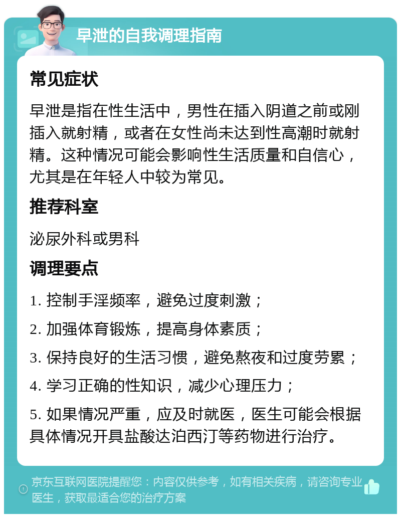 早泄的自我调理指南 常见症状 早泄是指在性生活中，男性在插入阴道之前或刚插入就射精，或者在女性尚未达到性高潮时就射精。这种情况可能会影响性生活质量和自信心，尤其是在年轻人中较为常见。 推荐科室 泌尿外科或男科 调理要点 1. 控制手淫频率，避免过度刺激； 2. 加强体育锻炼，提高身体素质； 3. 保持良好的生活习惯，避免熬夜和过度劳累； 4. 学习正确的性知识，减少心理压力； 5. 如果情况严重，应及时就医，医生可能会根据具体情况开具盐酸达泊西汀等药物进行治疗。