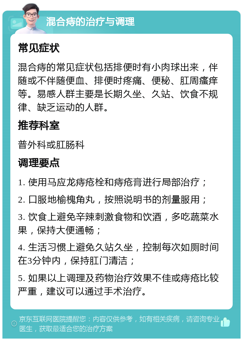 混合痔的治疗与调理 常见症状 混合痔的常见症状包括排便时有小肉球出来，伴随或不伴随便血、排便时疼痛、便秘、肛周瘙痒等。易感人群主要是长期久坐、久站、饮食不规律、缺乏运动的人群。 推荐科室 普外科或肛肠科 调理要点 1. 使用马应龙痔疮栓和痔疮膏进行局部治疗； 2. 口服地榆槐角丸，按照说明书的剂量服用； 3. 饮食上避免辛辣刺激食物和饮酒，多吃蔬菜水果，保持大便通畅； 4. 生活习惯上避免久站久坐，控制每次如厕时间在3分钟内，保持肛门清洁； 5. 如果以上调理及药物治疗效果不佳或痔疮比较严重，建议可以通过手术治疗。