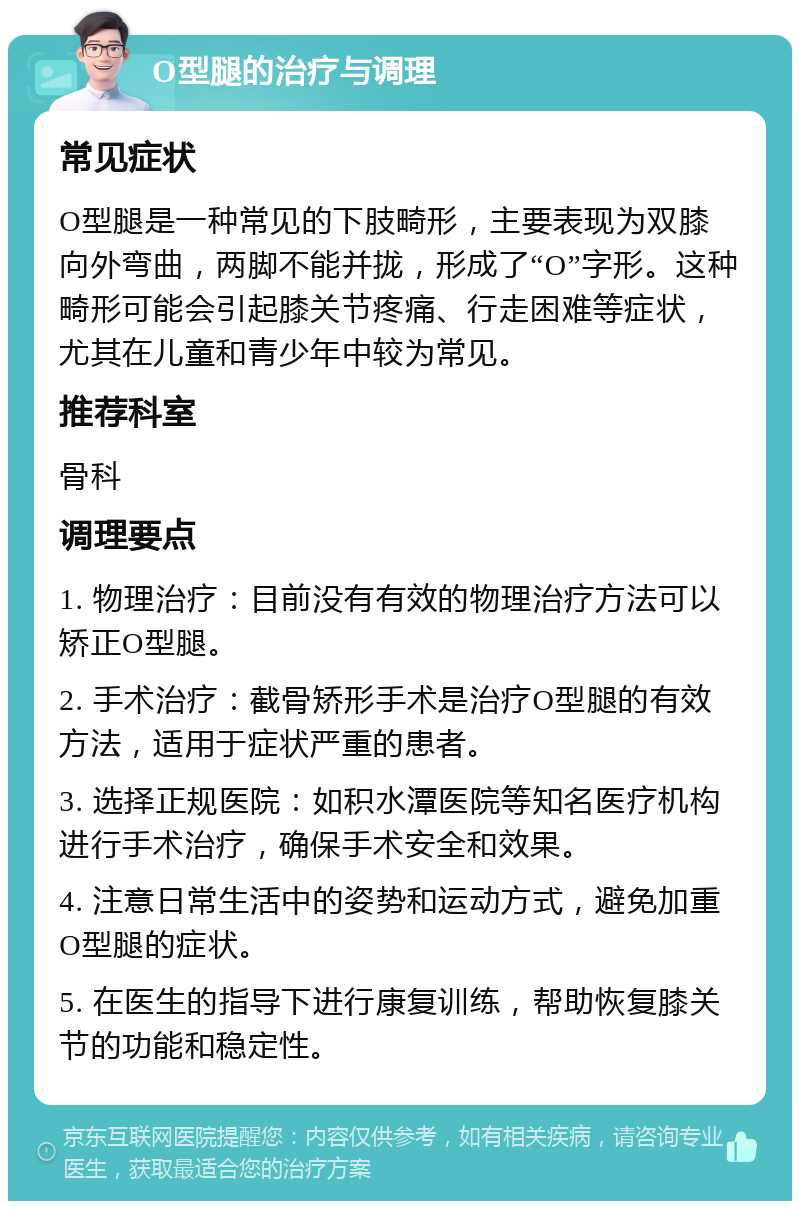 O型腿的治疗与调理 常见症状 O型腿是一种常见的下肢畸形，主要表现为双膝向外弯曲，两脚不能并拢，形成了“O”字形。这种畸形可能会引起膝关节疼痛、行走困难等症状，尤其在儿童和青少年中较为常见。 推荐科室 骨科 调理要点 1. 物理治疗：目前没有有效的物理治疗方法可以矫正O型腿。 2. 手术治疗：截骨矫形手术是治疗O型腿的有效方法，适用于症状严重的患者。 3. 选择正规医院：如积水潭医院等知名医疗机构进行手术治疗，确保手术安全和效果。 4. 注意日常生活中的姿势和运动方式，避免加重O型腿的症状。 5. 在医生的指导下进行康复训练，帮助恢复膝关节的功能和稳定性。