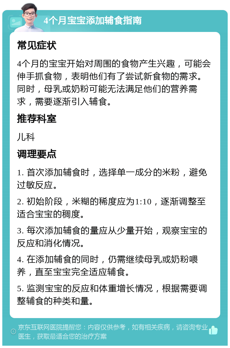 4个月宝宝添加辅食指南 常见症状 4个月的宝宝开始对周围的食物产生兴趣，可能会伸手抓食物，表明他们有了尝试新食物的需求。同时，母乳或奶粉可能无法满足他们的营养需求，需要逐渐引入辅食。 推荐科室 儿科 调理要点 1. 首次添加辅食时，选择单一成分的米粉，避免过敏反应。 2. 初始阶段，米糊的稀度应为1:10，逐渐调整至适合宝宝的稠度。 3. 每次添加辅食的量应从少量开始，观察宝宝的反应和消化情况。 4. 在添加辅食的同时，仍需继续母乳或奶粉喂养，直至宝宝完全适应辅食。 5. 监测宝宝的反应和体重增长情况，根据需要调整辅食的种类和量。