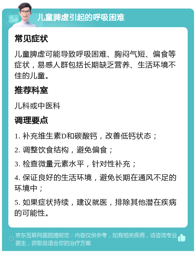 儿童脾虚引起的呼吸困难 常见症状 儿童脾虚可能导致呼吸困难、胸闷气短、偏食等症状，易感人群包括长期缺乏营养、生活环境不佳的儿童。 推荐科室 儿科或中医科 调理要点 1. 补充维生素D和碳酸钙，改善低钙状态； 2. 调整饮食结构，避免偏食； 3. 检查微量元素水平，针对性补充； 4. 保证良好的生活环境，避免长期在通风不足的环境中； 5. 如果症状持续，建议就医，排除其他潜在疾病的可能性。