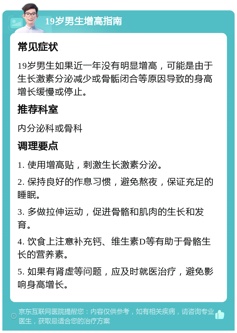 19岁男生增高指南 常见症状 19岁男生如果近一年没有明显增高，可能是由于生长激素分泌减少或骨骺闭合等原因导致的身高增长缓慢或停止。 推荐科室 内分泌科或骨科 调理要点 1. 使用增高贴，刺激生长激素分泌。 2. 保持良好的作息习惯，避免熬夜，保证充足的睡眠。 3. 多做拉伸运动，促进骨骼和肌肉的生长和发育。 4. 饮食上注意补充钙、维生素D等有助于骨骼生长的营养素。 5. 如果有肾虚等问题，应及时就医治疗，避免影响身高增长。