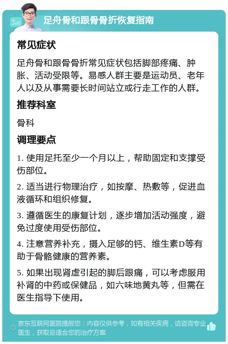 足舟骨和跟骨骨折恢复指南 常见症状 足舟骨和跟骨骨折常见症状包括脚部疼痛、肿胀、活动受限等。易感人群主要是运动员、老年人以及从事需要长时间站立或行走工作的人群。 推荐科室 骨科 调理要点 1. 使用足托至少一个月以上，帮助固定和支撑受伤部位。 2. 适当进行物理治疗，如按摩、热敷等，促进血液循环和组织修复。 3. 遵循医生的康复计划，逐步增加活动强度，避免过度使用受伤部位。 4. 注意营养补充，摄入足够的钙、维生素D等有助于骨骼健康的营养素。 5. 如果出现肾虚引起的脚后跟痛，可以考虑服用补肾的中药或保健品，如六味地黄丸等，但需在医生指导下使用。