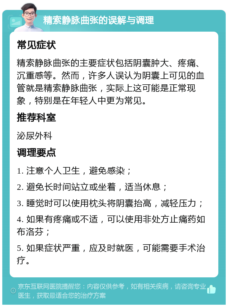 精索静脉曲张的误解与调理 常见症状 精索静脉曲张的主要症状包括阴囊肿大、疼痛、沉重感等。然而，许多人误认为阴囊上可见的血管就是精索静脉曲张，实际上这可能是正常现象，特别是在年轻人中更为常见。 推荐科室 泌尿外科 调理要点 1. 注意个人卫生，避免感染； 2. 避免长时间站立或坐着，适当休息； 3. 睡觉时可以使用枕头将阴囊抬高，减轻压力； 4. 如果有疼痛或不适，可以使用非处方止痛药如布洛芬； 5. 如果症状严重，应及时就医，可能需要手术治疗。