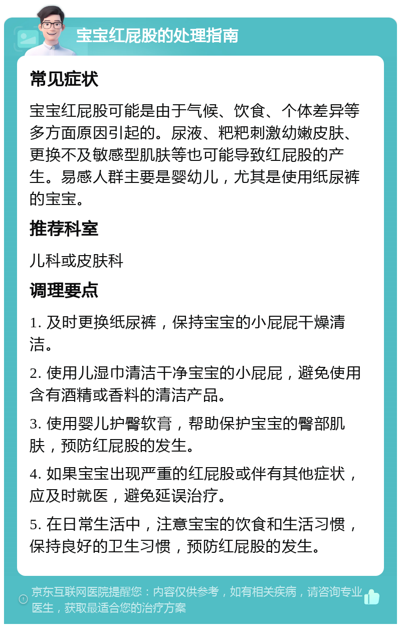 宝宝红屁股的处理指南 常见症状 宝宝红屁股可能是由于气候、饮食、个体差异等多方面原因引起的。尿液、粑粑刺激幼嫩皮肤、更换不及敏感型肌肤等也可能导致红屁股的产生。易感人群主要是婴幼儿，尤其是使用纸尿裤的宝宝。 推荐科室 儿科或皮肤科 调理要点 1. 及时更换纸尿裤，保持宝宝的小屁屁干燥清洁。 2. 使用儿湿巾清洁干净宝宝的小屁屁，避免使用含有酒精或香料的清洁产品。 3. 使用婴儿护臀软膏，帮助保护宝宝的臀部肌肤，预防红屁股的发生。 4. 如果宝宝出现严重的红屁股或伴有其他症状，应及时就医，避免延误治疗。 5. 在日常生活中，注意宝宝的饮食和生活习惯，保持良好的卫生习惯，预防红屁股的发生。