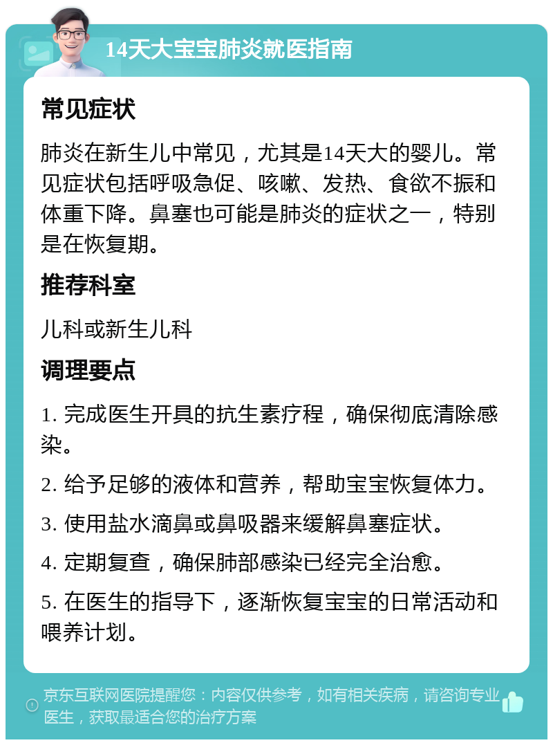 14天大宝宝肺炎就医指南 常见症状 肺炎在新生儿中常见，尤其是14天大的婴儿。常见症状包括呼吸急促、咳嗽、发热、食欲不振和体重下降。鼻塞也可能是肺炎的症状之一，特别是在恢复期。 推荐科室 儿科或新生儿科 调理要点 1. 完成医生开具的抗生素疗程，确保彻底清除感染。 2. 给予足够的液体和营养，帮助宝宝恢复体力。 3. 使用盐水滴鼻或鼻吸器来缓解鼻塞症状。 4. 定期复查，确保肺部感染已经完全治愈。 5. 在医生的指导下，逐渐恢复宝宝的日常活动和喂养计划。