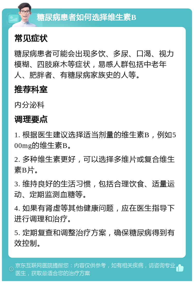 糖尿病患者如何选择维生素B 常见症状 糖尿病患者可能会出现多饮、多尿、口渴、视力模糊、四肢麻木等症状，易感人群包括中老年人、肥胖者、有糖尿病家族史的人等。 推荐科室 内分泌科 调理要点 1. 根据医生建议选择适当剂量的维生素B，例如500mg的维生素B。 2. 多种维生素更好，可以选择多维片或复合维生素B片。 3. 维持良好的生活习惯，包括合理饮食、适量运动、定期监测血糖等。 4. 如果有肾虚等其他健康问题，应在医生指导下进行调理和治疗。 5. 定期复查和调整治疗方案，确保糖尿病得到有效控制。