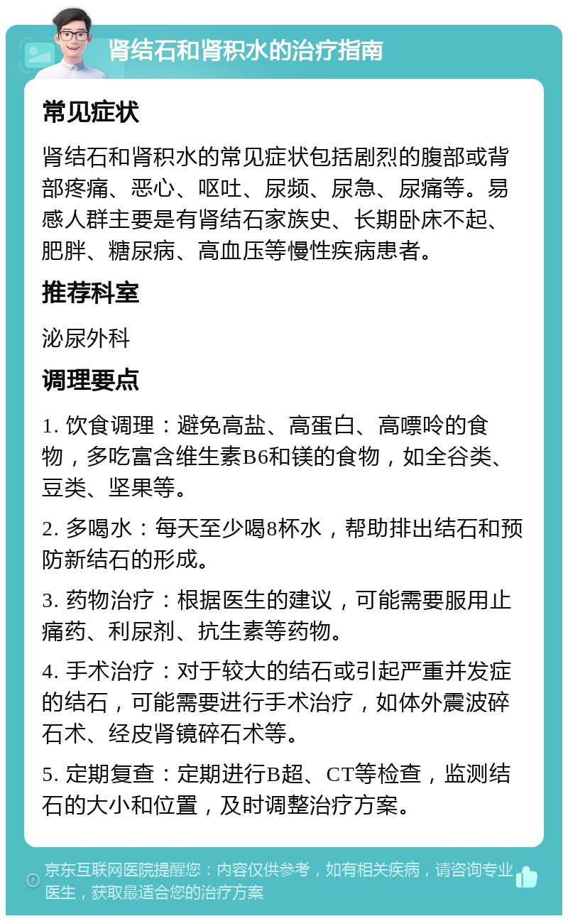 肾结石和肾积水的治疗指南 常见症状 肾结石和肾积水的常见症状包括剧烈的腹部或背部疼痛、恶心、呕吐、尿频、尿急、尿痛等。易感人群主要是有肾结石家族史、长期卧床不起、肥胖、糖尿病、高血压等慢性疾病患者。 推荐科室 泌尿外科 调理要点 1. 饮食调理：避免高盐、高蛋白、高嘌呤的食物，多吃富含维生素B6和镁的食物，如全谷类、豆类、坚果等。 2. 多喝水：每天至少喝8杯水，帮助排出结石和预防新结石的形成。 3. 药物治疗：根据医生的建议，可能需要服用止痛药、利尿剂、抗生素等药物。 4. 手术治疗：对于较大的结石或引起严重并发症的结石，可能需要进行手术治疗，如体外震波碎石术、经皮肾镜碎石术等。 5. 定期复查：定期进行B超、CT等检查，监测结石的大小和位置，及时调整治疗方案。