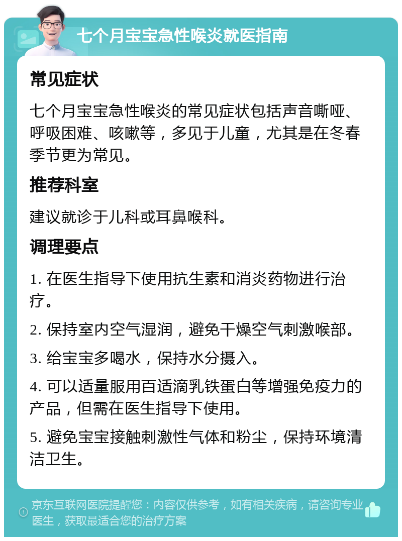 七个月宝宝急性喉炎就医指南 常见症状 七个月宝宝急性喉炎的常见症状包括声音嘶哑、呼吸困难、咳嗽等，多见于儿童，尤其是在冬春季节更为常见。 推荐科室 建议就诊于儿科或耳鼻喉科。 调理要点 1. 在医生指导下使用抗生素和消炎药物进行治疗。 2. 保持室内空气湿润，避免干燥空气刺激喉部。 3. 给宝宝多喝水，保持水分摄入。 4. 可以适量服用百适滴乳铁蛋白等增强免疫力的产品，但需在医生指导下使用。 5. 避免宝宝接触刺激性气体和粉尘，保持环境清洁卫生。