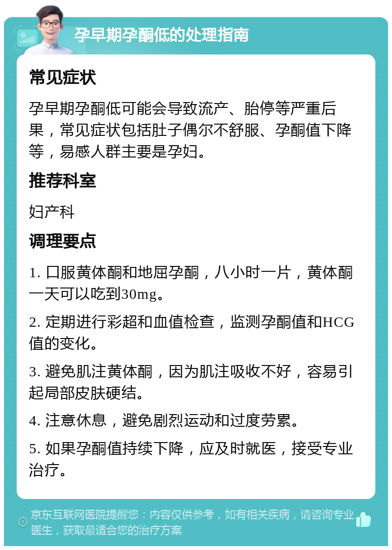 孕早期孕酮低的处理指南 常见症状 孕早期孕酮低可能会导致流产、胎停等严重后果，常见症状包括肚子偶尔不舒服、孕酮值下降等，易感人群主要是孕妇。 推荐科室 妇产科 调理要点 1. 口服黄体酮和地屈孕酮，八小时一片，黄体酮一天可以吃到30mg。 2. 定期进行彩超和血值检查，监测孕酮值和HCG值的变化。 3. 避免肌注黄体酮，因为肌注吸收不好，容易引起局部皮肤硬结。 4. 注意休息，避免剧烈运动和过度劳累。 5. 如果孕酮值持续下降，应及时就医，接受专业治疗。