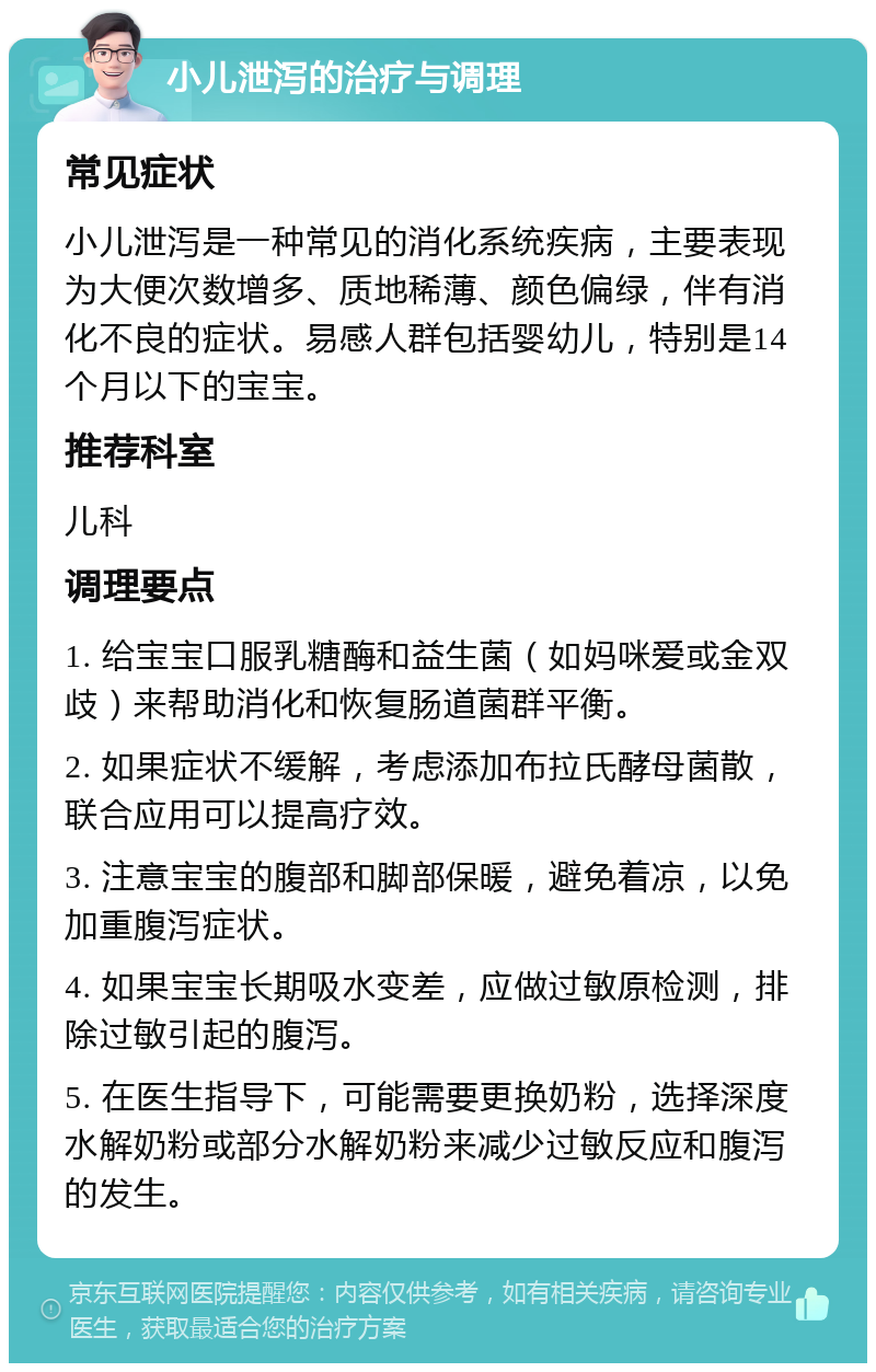 小儿泄泻的治疗与调理 常见症状 小儿泄泻是一种常见的消化系统疾病，主要表现为大便次数增多、质地稀薄、颜色偏绿，伴有消化不良的症状。易感人群包括婴幼儿，特别是14个月以下的宝宝。 推荐科室 儿科 调理要点 1. 给宝宝口服乳糖酶和益生菌（如妈咪爱或金双歧）来帮助消化和恢复肠道菌群平衡。 2. 如果症状不缓解，考虑添加布拉氏酵母菌散，联合应用可以提高疗效。 3. 注意宝宝的腹部和脚部保暖，避免着凉，以免加重腹泻症状。 4. 如果宝宝长期吸水变差，应做过敏原检测，排除过敏引起的腹泻。 5. 在医生指导下，可能需要更换奶粉，选择深度水解奶粉或部分水解奶粉来减少过敏反应和腹泻的发生。