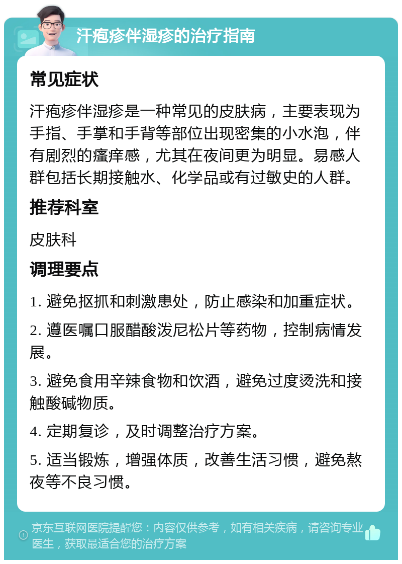 汗疱疹伴湿疹的治疗指南 常见症状 汗疱疹伴湿疹是一种常见的皮肤病，主要表现为手指、手掌和手背等部位出现密集的小水泡，伴有剧烈的瘙痒感，尤其在夜间更为明显。易感人群包括长期接触水、化学品或有过敏史的人群。 推荐科室 皮肤科 调理要点 1. 避免抠抓和刺激患处，防止感染和加重症状。 2. 遵医嘱口服醋酸泼尼松片等药物，控制病情发展。 3. 避免食用辛辣食物和饮酒，避免过度烫洗和接触酸碱物质。 4. 定期复诊，及时调整治疗方案。 5. 适当锻炼，增强体质，改善生活习惯，避免熬夜等不良习惯。