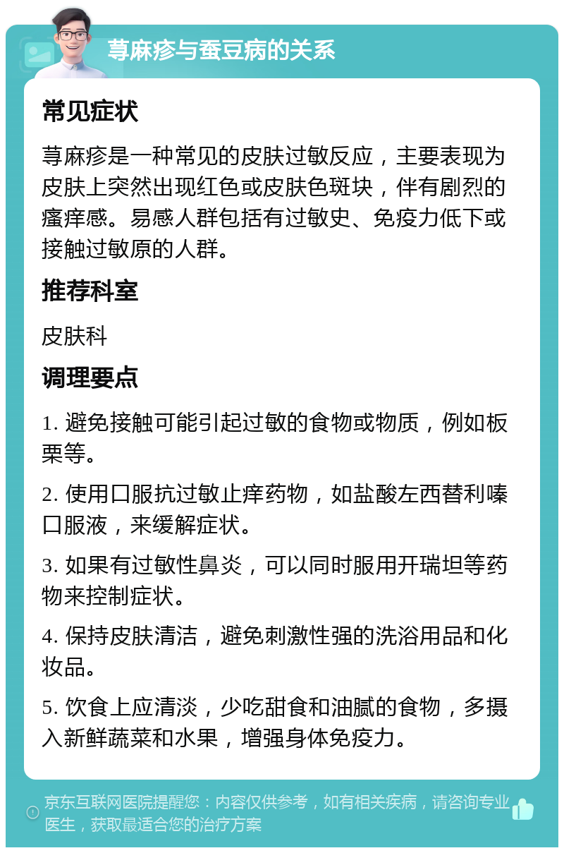 荨麻疹与蚕豆病的关系 常见症状 荨麻疹是一种常见的皮肤过敏反应，主要表现为皮肤上突然出现红色或皮肤色斑块，伴有剧烈的瘙痒感。易感人群包括有过敏史、免疫力低下或接触过敏原的人群。 推荐科室 皮肤科 调理要点 1. 避免接触可能引起过敏的食物或物质，例如板栗等。 2. 使用口服抗过敏止痒药物，如盐酸左西替利嗪口服液，来缓解症状。 3. 如果有过敏性鼻炎，可以同时服用开瑞坦等药物来控制症状。 4. 保持皮肤清洁，避免刺激性强的洗浴用品和化妆品。 5. 饮食上应清淡，少吃甜食和油腻的食物，多摄入新鲜蔬菜和水果，增强身体免疫力。