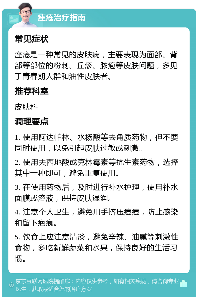 痤疮治疗指南 常见症状 痤疮是一种常见的皮肤病，主要表现为面部、背部等部位的粉刺、丘疹、脓疱等皮肤问题，多见于青春期人群和油性皮肤者。 推荐科室 皮肤科 调理要点 1. 使用阿达帕林、水杨酸等去角质药物，但不要同时使用，以免引起皮肤过敏或刺激。 2. 使用夫西地酸或克林霉素等抗生素药物，选择其中一种即可，避免重复使用。 3. 在使用药物后，及时进行补水护理，使用补水面膜或溶液，保持皮肤湿润。 4. 注意个人卫生，避免用手挤压痘痘，防止感染和留下疤痕。 5. 饮食上应注意清淡，避免辛辣、油腻等刺激性食物，多吃新鲜蔬菜和水果，保持良好的生活习惯。