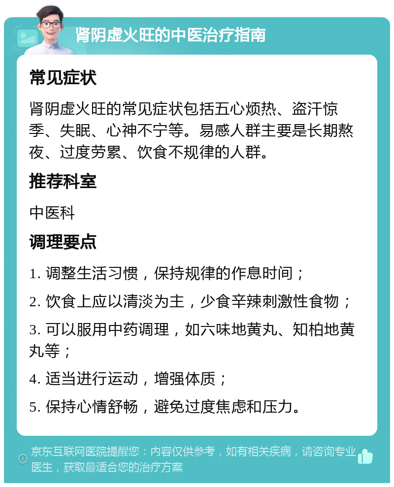 肾阴虚火旺的中医治疗指南 常见症状 肾阴虚火旺的常见症状包括五心烦热、盗汗惊季、失眠、心神不宁等。易感人群主要是长期熬夜、过度劳累、饮食不规律的人群。 推荐科室 中医科 调理要点 1. 调整生活习惯，保持规律的作息时间； 2. 饮食上应以清淡为主，少食辛辣刺激性食物； 3. 可以服用中药调理，如六味地黄丸、知柏地黄丸等； 4. 适当进行运动，增强体质； 5. 保持心情舒畅，避免过度焦虑和压力。