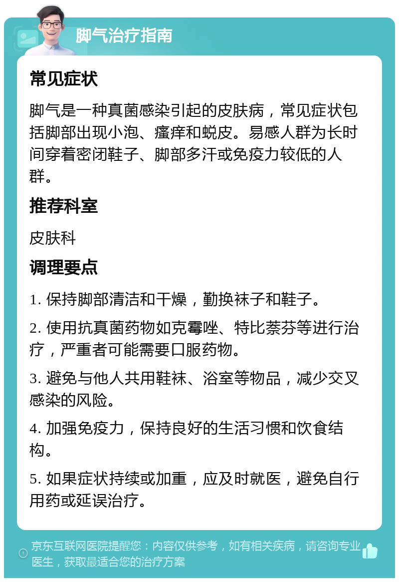 脚气治疗指南 常见症状 脚气是一种真菌感染引起的皮肤病，常见症状包括脚部出现小泡、瘙痒和蜕皮。易感人群为长时间穿着密闭鞋子、脚部多汗或免疫力较低的人群。 推荐科室 皮肤科 调理要点 1. 保持脚部清洁和干燥，勤换袜子和鞋子。 2. 使用抗真菌药物如克霉唑、特比萘芬等进行治疗，严重者可能需要口服药物。 3. 避免与他人共用鞋袜、浴室等物品，减少交叉感染的风险。 4. 加强免疫力，保持良好的生活习惯和饮食结构。 5. 如果症状持续或加重，应及时就医，避免自行用药或延误治疗。