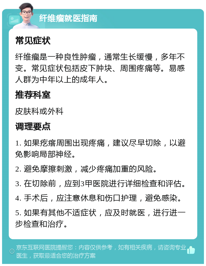 纤维瘤就医指南 常见症状 纤维瘤是一种良性肿瘤，通常生长缓慢，多年不变。常见症状包括皮下肿块、周围疼痛等。易感人群为中年以上的成年人。 推荐科室 皮肤科或外科 调理要点 1. 如果疙瘩周围出现疼痛，建议尽早切除，以避免影响局部神经。 2. 避免摩擦刺激，减少疼痛加重的风险。 3. 在切除前，应到3甲医院进行详细检查和评估。 4. 手术后，应注意休息和伤口护理，避免感染。 5. 如果有其他不适症状，应及时就医，进行进一步检查和治疗。