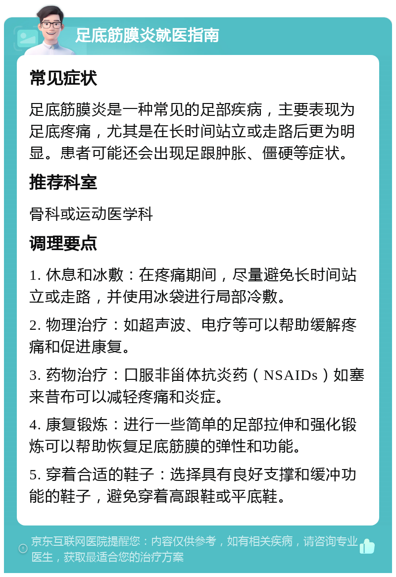 足底筋膜炎就医指南 常见症状 足底筋膜炎是一种常见的足部疾病，主要表现为足底疼痛，尤其是在长时间站立或走路后更为明显。患者可能还会出现足跟肿胀、僵硬等症状。 推荐科室 骨科或运动医学科 调理要点 1. 休息和冰敷：在疼痛期间，尽量避免长时间站立或走路，并使用冰袋进行局部冷敷。 2. 物理治疗：如超声波、电疗等可以帮助缓解疼痛和促进康复。 3. 药物治疗：口服非甾体抗炎药（NSAIDs）如塞来昔布可以减轻疼痛和炎症。 4. 康复锻炼：进行一些简单的足部拉伸和强化锻炼可以帮助恢复足底筋膜的弹性和功能。 5. 穿着合适的鞋子：选择具有良好支撑和缓冲功能的鞋子，避免穿着高跟鞋或平底鞋。