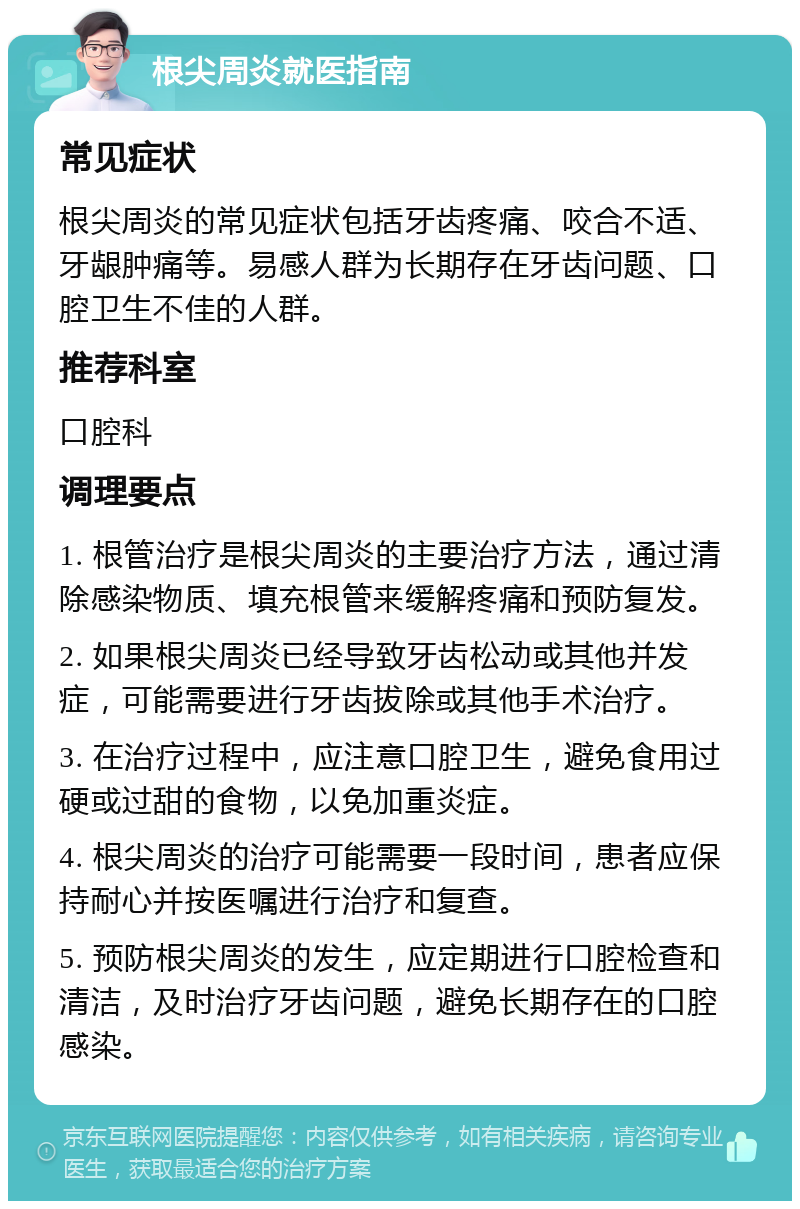 根尖周炎就医指南 常见症状 根尖周炎的常见症状包括牙齿疼痛、咬合不适、牙龈肿痛等。易感人群为长期存在牙齿问题、口腔卫生不佳的人群。 推荐科室 口腔科 调理要点 1. 根管治疗是根尖周炎的主要治疗方法，通过清除感染物质、填充根管来缓解疼痛和预防复发。 2. 如果根尖周炎已经导致牙齿松动或其他并发症，可能需要进行牙齿拔除或其他手术治疗。 3. 在治疗过程中，应注意口腔卫生，避免食用过硬或过甜的食物，以免加重炎症。 4. 根尖周炎的治疗可能需要一段时间，患者应保持耐心并按医嘱进行治疗和复查。 5. 预防根尖周炎的发生，应定期进行口腔检查和清洁，及时治疗牙齿问题，避免长期存在的口腔感染。