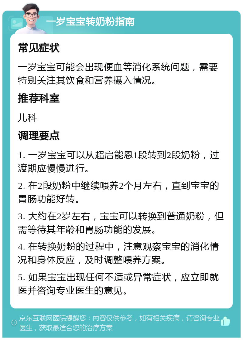 一岁宝宝转奶粉指南 常见症状 一岁宝宝可能会出现便血等消化系统问题，需要特别关注其饮食和营养摄入情况。 推荐科室 儿科 调理要点 1. 一岁宝宝可以从超启能恩1段转到2段奶粉，过渡期应慢慢进行。 2. 在2段奶粉中继续喂养2个月左右，直到宝宝的胃肠功能好转。 3. 大约在2岁左右，宝宝可以转换到普通奶粉，但需等待其年龄和胃肠功能的发展。 4. 在转换奶粉的过程中，注意观察宝宝的消化情况和身体反应，及时调整喂养方案。 5. 如果宝宝出现任何不适或异常症状，应立即就医并咨询专业医生的意见。