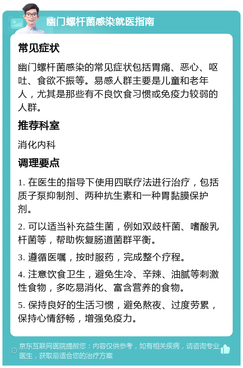 幽门螺杆菌感染就医指南 常见症状 幽门螺杆菌感染的常见症状包括胃痛、恶心、呕吐、食欲不振等。易感人群主要是儿童和老年人，尤其是那些有不良饮食习惯或免疫力较弱的人群。 推荐科室 消化内科 调理要点 1. 在医生的指导下使用四联疗法进行治疗，包括质子泵抑制剂、两种抗生素和一种胃黏膜保护剂。 2. 可以适当补充益生菌，例如双歧杆菌、嗜酸乳杆菌等，帮助恢复肠道菌群平衡。 3. 遵循医嘱，按时服药，完成整个疗程。 4. 注意饮食卫生，避免生冷、辛辣、油腻等刺激性食物，多吃易消化、富含营养的食物。 5. 保持良好的生活习惯，避免熬夜、过度劳累，保持心情舒畅，增强免疫力。