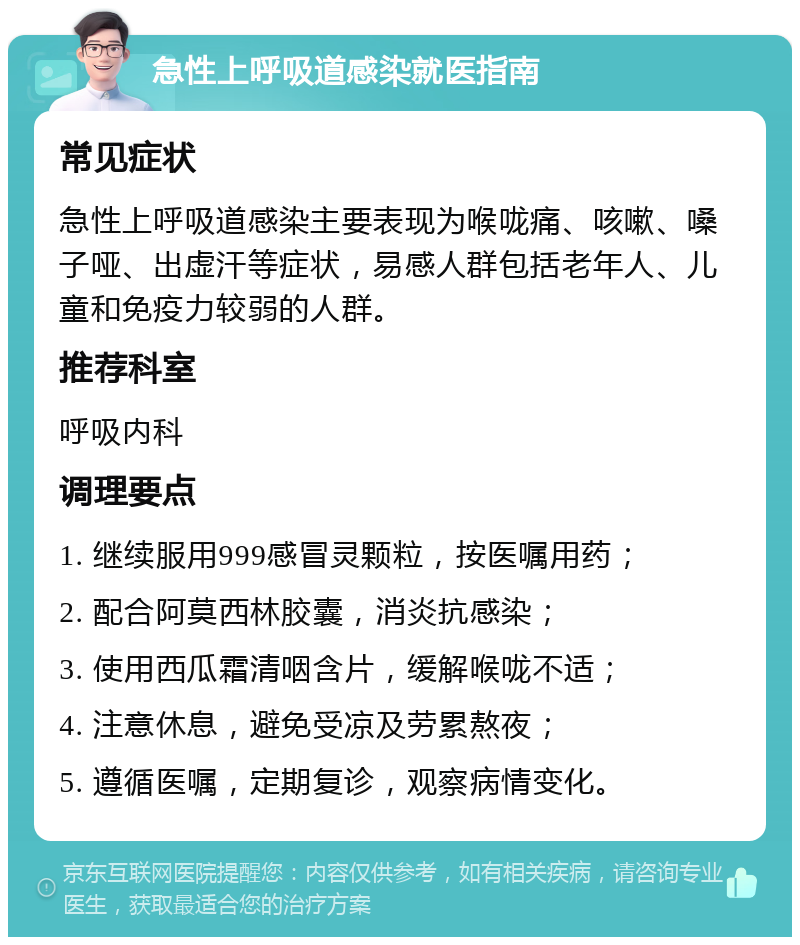 急性上呼吸道感染就医指南 常见症状 急性上呼吸道感染主要表现为喉咙痛、咳嗽、嗓子哑、出虚汗等症状，易感人群包括老年人、儿童和免疫力较弱的人群。 推荐科室 呼吸内科 调理要点 1. 继续服用999感冒灵颗粒，按医嘱用药； 2. 配合阿莫西林胶囊，消炎抗感染； 3. 使用西瓜霜清咽含片，缓解喉咙不适； 4. 注意休息，避免受凉及劳累熬夜； 5. 遵循医嘱，定期复诊，观察病情变化。