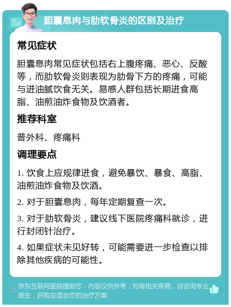 胆囊息肉与肋软骨炎的区别及治疗 常见症状 胆囊息肉常见症状包括右上腹疼痛、恶心、反酸等，而肋软骨炎则表现为肋骨下方的疼痛，可能与进油腻饮食无关。易感人群包括长期进食高脂、油煎油炸食物及饮酒者。 推荐科室 普外科、疼痛科 调理要点 1. 饮食上应规律进食，避免暴饮、暴食、高脂、油煎油炸食物及饮酒。 2. 对于胆囊息肉，每年定期复查一次。 3. 对于肋软骨炎，建议线下医院疼痛科就诊，进行封闭针治疗。 4. 如果症状未见好转，可能需要进一步检查以排除其他疾病的可能性。