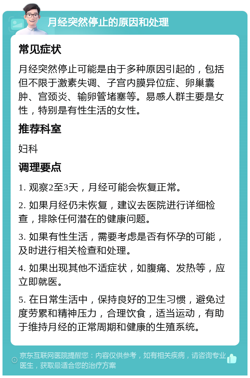 月经突然停止的原因和处理 常见症状 月经突然停止可能是由于多种原因引起的，包括但不限于激素失调、子宫内膜异位症、卵巢囊肿、宫颈炎、输卵管堵塞等。易感人群主要是女性，特别是有性生活的女性。 推荐科室 妇科 调理要点 1. 观察2至3天，月经可能会恢复正常。 2. 如果月经仍未恢复，建议去医院进行详细检查，排除任何潜在的健康问题。 3. 如果有性生活，需要考虑是否有怀孕的可能，及时进行相关检查和处理。 4. 如果出现其他不适症状，如腹痛、发热等，应立即就医。 5. 在日常生活中，保持良好的卫生习惯，避免过度劳累和精神压力，合理饮食，适当运动，有助于维持月经的正常周期和健康的生殖系统。