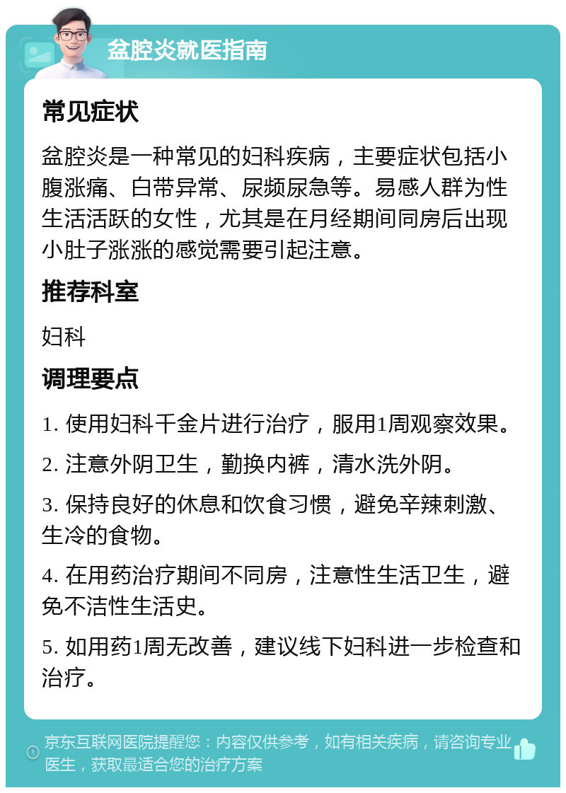 盆腔炎就医指南 常见症状 盆腔炎是一种常见的妇科疾病，主要症状包括小腹涨痛、白带异常、尿频尿急等。易感人群为性生活活跃的女性，尤其是在月经期间同房后出现小肚子涨涨的感觉需要引起注意。 推荐科室 妇科 调理要点 1. 使用妇科千金片进行治疗，服用1周观察效果。 2. 注意外阴卫生，勤换内裤，清水洗外阴。 3. 保持良好的休息和饮食习惯，避免辛辣刺激、生冷的食物。 4. 在用药治疗期间不同房，注意性生活卫生，避免不洁性生活史。 5. 如用药1周无改善，建议线下妇科进一步检查和治疗。