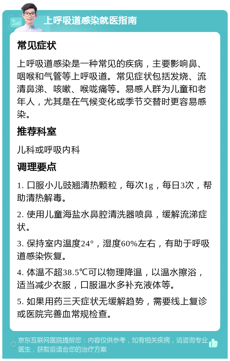 上呼吸道感染就医指南 常见症状 上呼吸道感染是一种常见的疾病，主要影响鼻、咽喉和气管等上呼吸道。常见症状包括发烧、流清鼻涕、咳嗽、喉咙痛等。易感人群为儿童和老年人，尤其是在气候变化或季节交替时更容易感染。 推荐科室 儿科或呼吸内科 调理要点 1. 口服小儿豉翘清热颗粒，每次1g，每日3次，帮助清热解毒。 2. 使用儿童海盐水鼻腔清洗器喷鼻，缓解流涕症状。 3. 保持室内温度24°，湿度60%左右，有助于呼吸道感染恢复。 4. 体温不超38.5℃可以物理降温，以温水擦浴，适当减少衣服，口服温水多补充液体等。 5. 如果用药三天症状无缓解趋势，需要线上复诊或医院完善血常规检查。