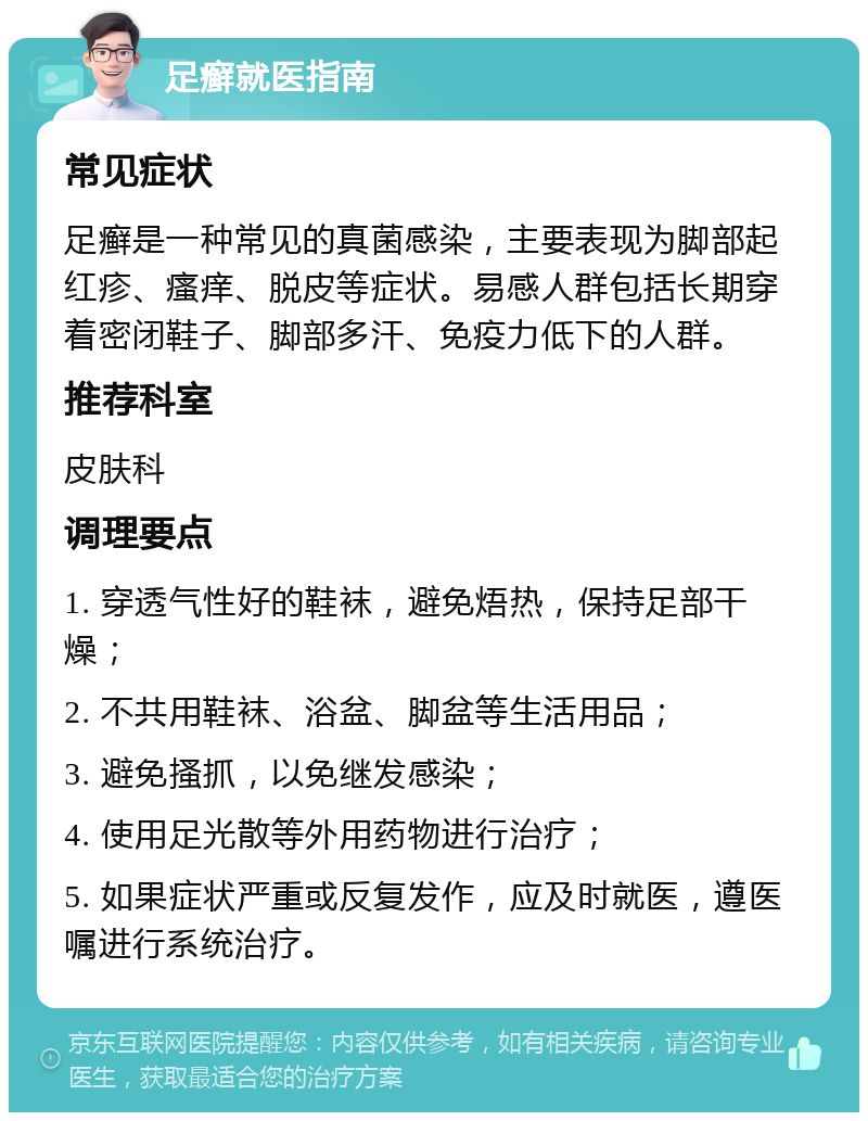 足癣就医指南 常见症状 足癣是一种常见的真菌感染，主要表现为脚部起红疹、瘙痒、脱皮等症状。易感人群包括长期穿着密闭鞋子、脚部多汗、免疫力低下的人群。 推荐科室 皮肤科 调理要点 1. 穿透气性好的鞋袜，避免焐热，保持足部干燥； 2. 不共用鞋袜、浴盆、脚盆等生活用品； 3. 避免搔抓，以免继发感染； 4. 使用足光散等外用药物进行治疗； 5. 如果症状严重或反复发作，应及时就医，遵医嘱进行系统治疗。