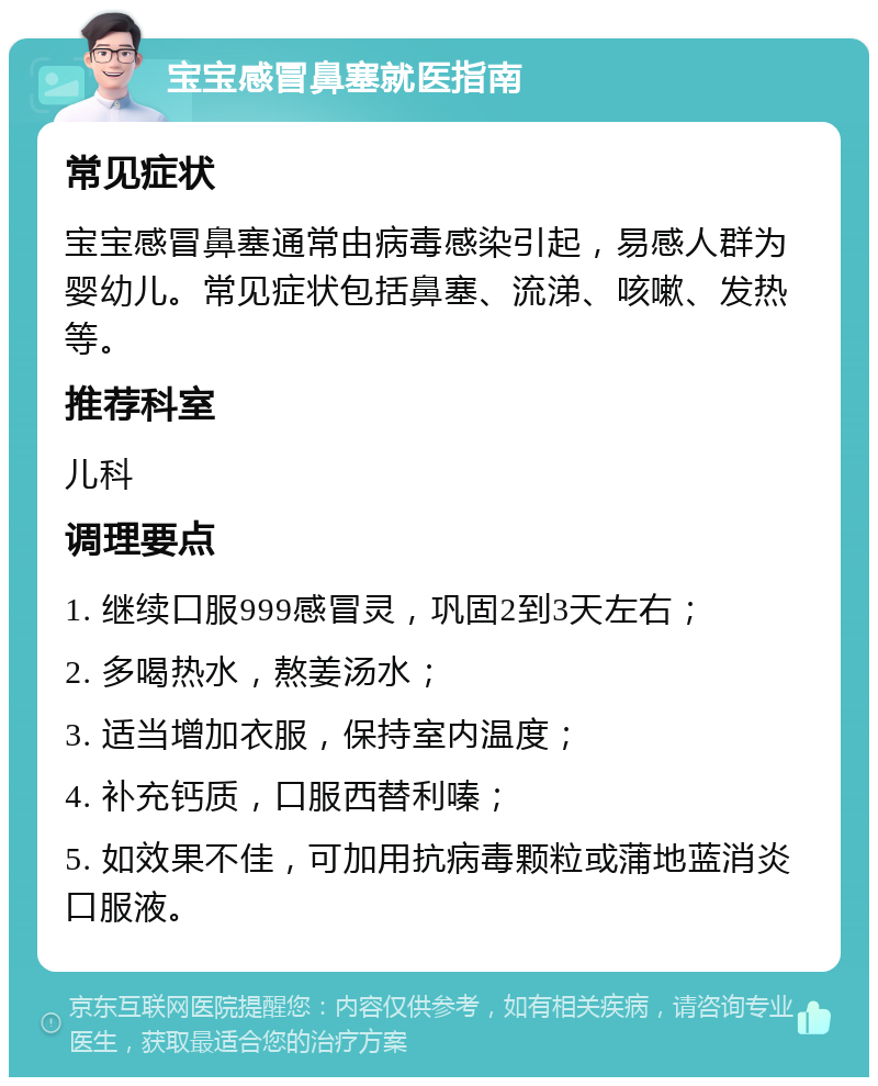 宝宝感冒鼻塞就医指南 常见症状 宝宝感冒鼻塞通常由病毒感染引起，易感人群为婴幼儿。常见症状包括鼻塞、流涕、咳嗽、发热等。 推荐科室 儿科 调理要点 1. 继续口服999感冒灵，巩固2到3天左右； 2. 多喝热水，熬姜汤水； 3. 适当增加衣服，保持室内温度； 4. 补充钙质，口服西替利嗪； 5. 如效果不佳，可加用抗病毒颗粒或蒲地蓝消炎口服液。