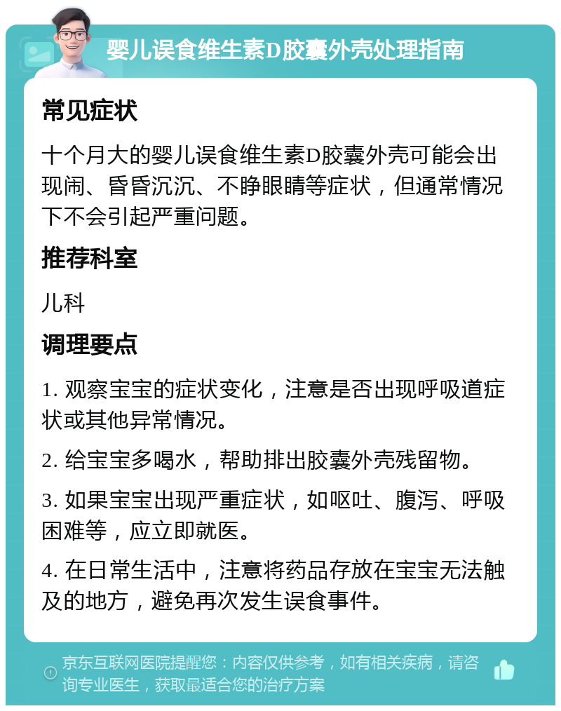 婴儿误食维生素D胶囊外壳处理指南 常见症状 十个月大的婴儿误食维生素D胶囊外壳可能会出现闹、昏昏沉沉、不睁眼睛等症状，但通常情况下不会引起严重问题。 推荐科室 儿科 调理要点 1. 观察宝宝的症状变化，注意是否出现呼吸道症状或其他异常情况。 2. 给宝宝多喝水，帮助排出胶囊外壳残留物。 3. 如果宝宝出现严重症状，如呕吐、腹泻、呼吸困难等，应立即就医。 4. 在日常生活中，注意将药品存放在宝宝无法触及的地方，避免再次发生误食事件。