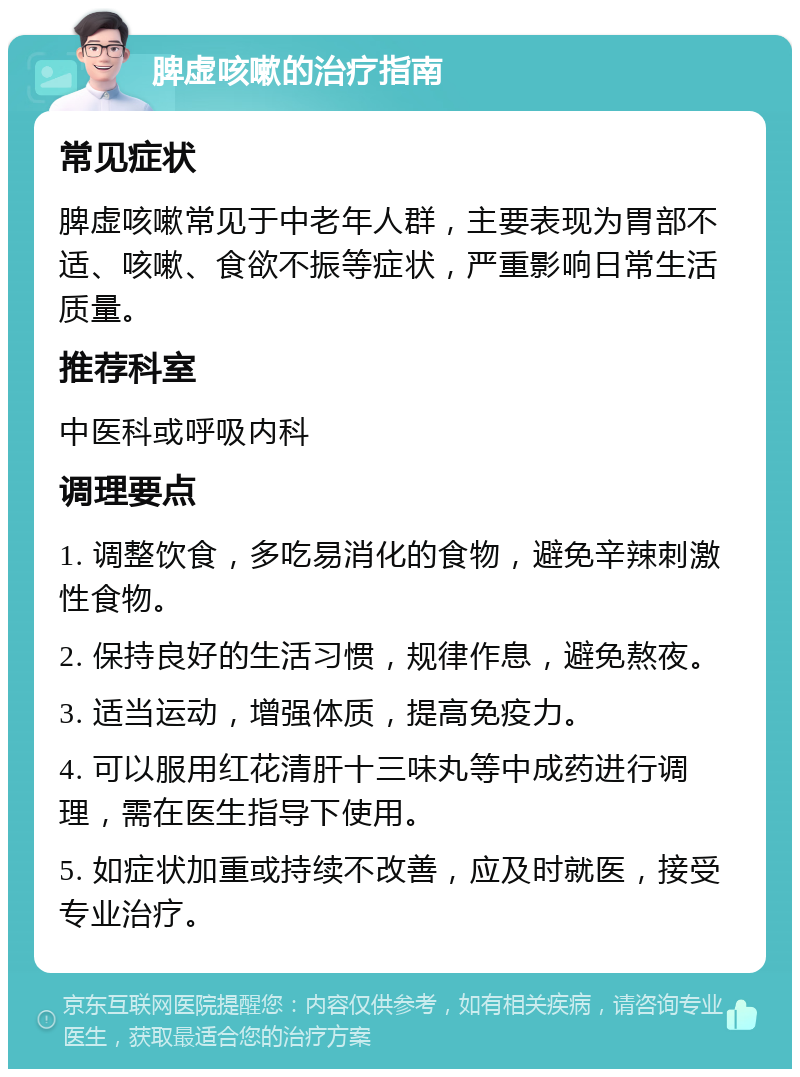 脾虚咳嗽的治疗指南 常见症状 脾虚咳嗽常见于中老年人群，主要表现为胃部不适、咳嗽、食欲不振等症状，严重影响日常生活质量。 推荐科室 中医科或呼吸内科 调理要点 1. 调整饮食，多吃易消化的食物，避免辛辣刺激性食物。 2. 保持良好的生活习惯，规律作息，避免熬夜。 3. 适当运动，增强体质，提高免疫力。 4. 可以服用红花清肝十三味丸等中成药进行调理，需在医生指导下使用。 5. 如症状加重或持续不改善，应及时就医，接受专业治疗。