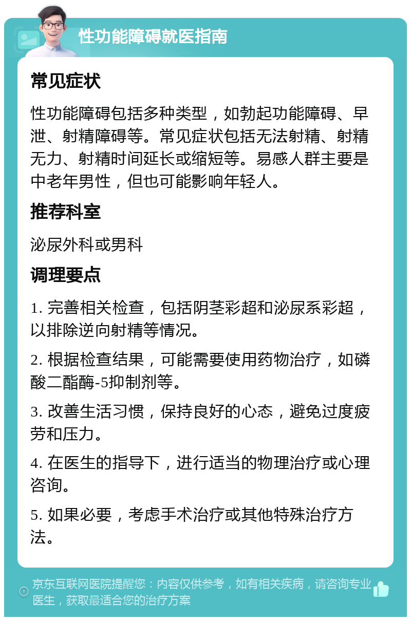 性功能障碍就医指南 常见症状 性功能障碍包括多种类型，如勃起功能障碍、早泄、射精障碍等。常见症状包括无法射精、射精无力、射精时间延长或缩短等。易感人群主要是中老年男性，但也可能影响年轻人。 推荐科室 泌尿外科或男科 调理要点 1. 完善相关检查，包括阴茎彩超和泌尿系彩超，以排除逆向射精等情况。 2. 根据检查结果，可能需要使用药物治疗，如磷酸二酯酶-5抑制剂等。 3. 改善生活习惯，保持良好的心态，避免过度疲劳和压力。 4. 在医生的指导下，进行适当的物理治疗或心理咨询。 5. 如果必要，考虑手术治疗或其他特殊治疗方法。