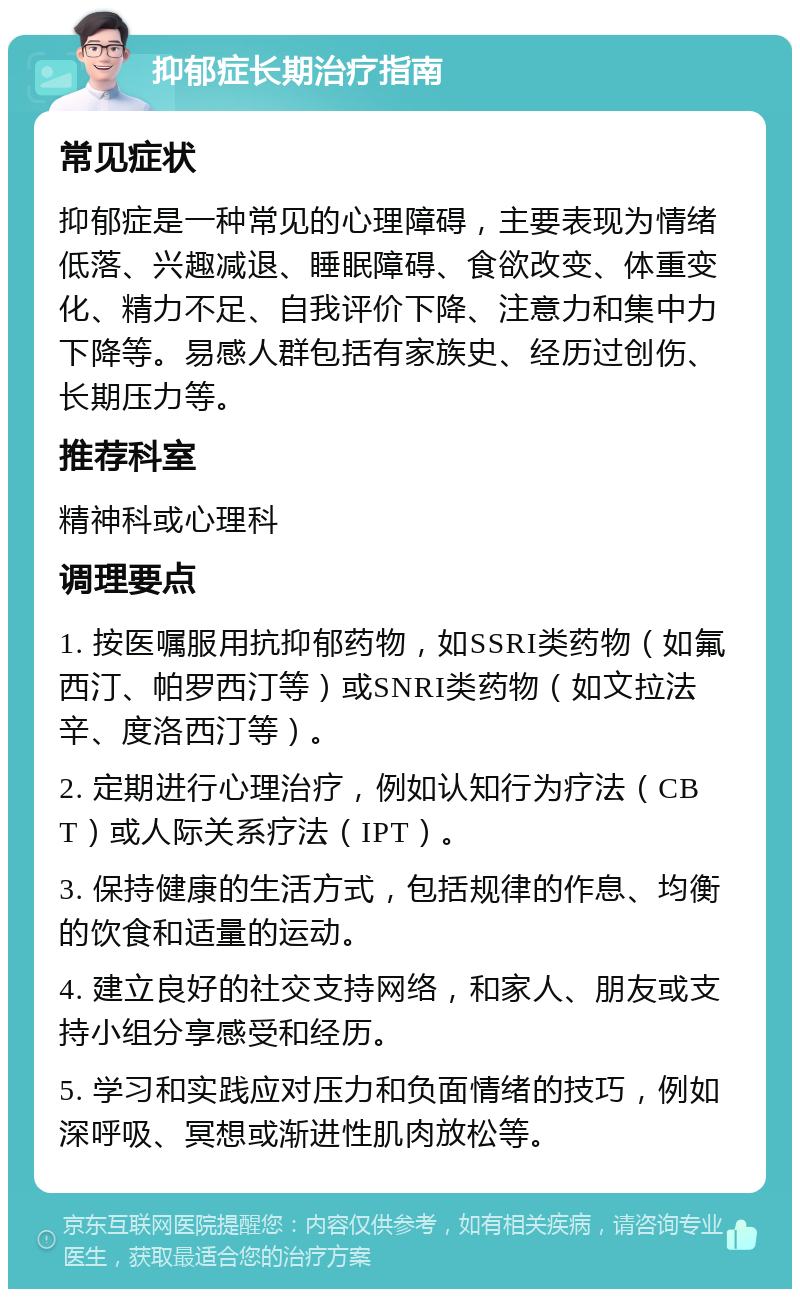 抑郁症长期治疗指南 常见症状 抑郁症是一种常见的心理障碍，主要表现为情绪低落、兴趣减退、睡眠障碍、食欲改变、体重变化、精力不足、自我评价下降、注意力和集中力下降等。易感人群包括有家族史、经历过创伤、长期压力等。 推荐科室 精神科或心理科 调理要点 1. 按医嘱服用抗抑郁药物，如SSRI类药物（如氟西汀、帕罗西汀等）或SNRI类药物（如文拉法辛、度洛西汀等）。 2. 定期进行心理治疗，例如认知行为疗法（CBT）或人际关系疗法（IPT）。 3. 保持健康的生活方式，包括规律的作息、均衡的饮食和适量的运动。 4. 建立良好的社交支持网络，和家人、朋友或支持小组分享感受和经历。 5. 学习和实践应对压力和负面情绪的技巧，例如深呼吸、冥想或渐进性肌肉放松等。