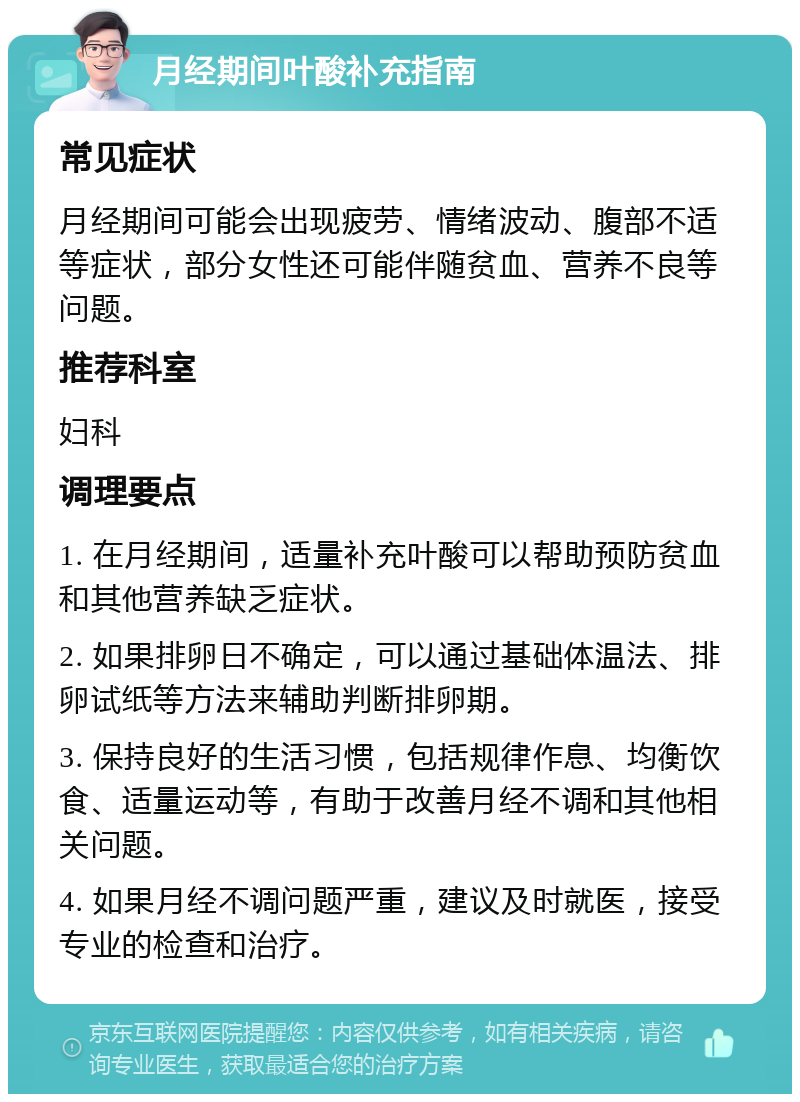 月经期间叶酸补充指南 常见症状 月经期间可能会出现疲劳、情绪波动、腹部不适等症状，部分女性还可能伴随贫血、营养不良等问题。 推荐科室 妇科 调理要点 1. 在月经期间，适量补充叶酸可以帮助预防贫血和其他营养缺乏症状。 2. 如果排卵日不确定，可以通过基础体温法、排卵试纸等方法来辅助判断排卵期。 3. 保持良好的生活习惯，包括规律作息、均衡饮食、适量运动等，有助于改善月经不调和其他相关问题。 4. 如果月经不调问题严重，建议及时就医，接受专业的检查和治疗。