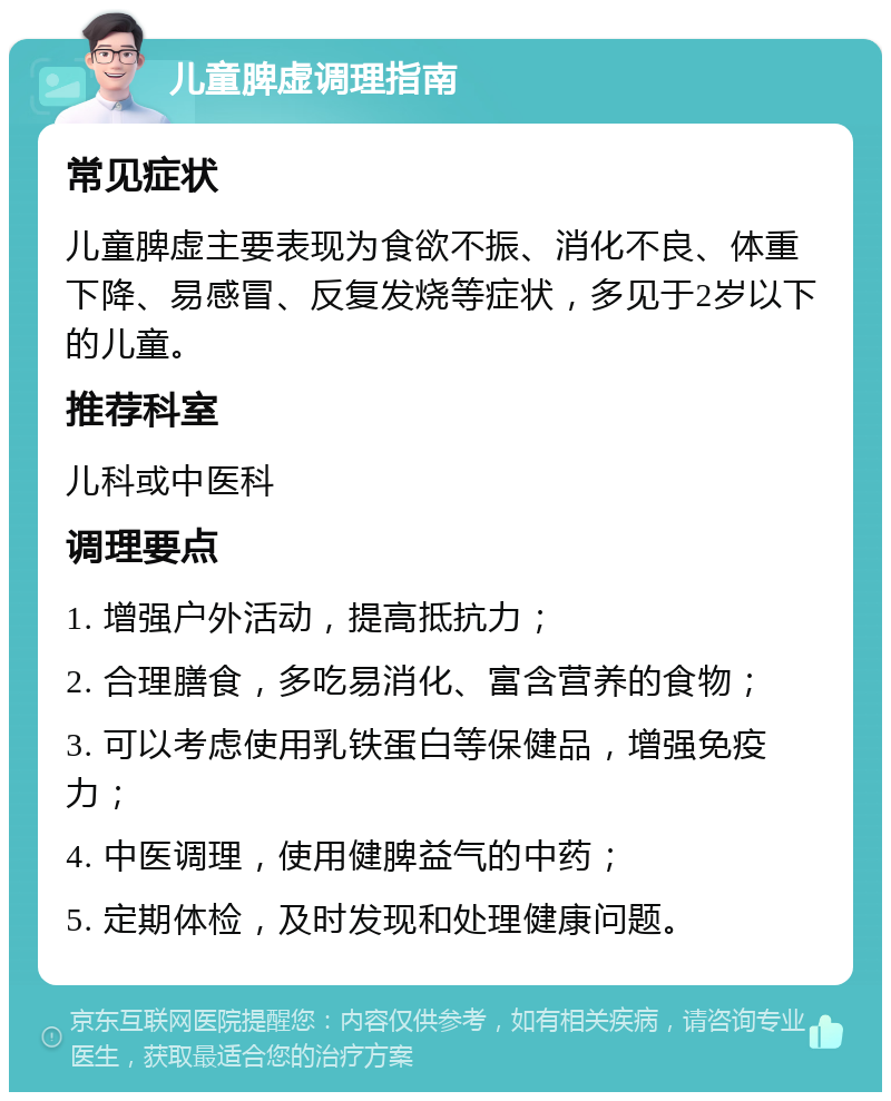 儿童脾虚调理指南 常见症状 儿童脾虚主要表现为食欲不振、消化不良、体重下降、易感冒、反复发烧等症状，多见于2岁以下的儿童。 推荐科室 儿科或中医科 调理要点 1. 增强户外活动，提高抵抗力； 2. 合理膳食，多吃易消化、富含营养的食物； 3. 可以考虑使用乳铁蛋白等保健品，增强免疫力； 4. 中医调理，使用健脾益气的中药； 5. 定期体检，及时发现和处理健康问题。