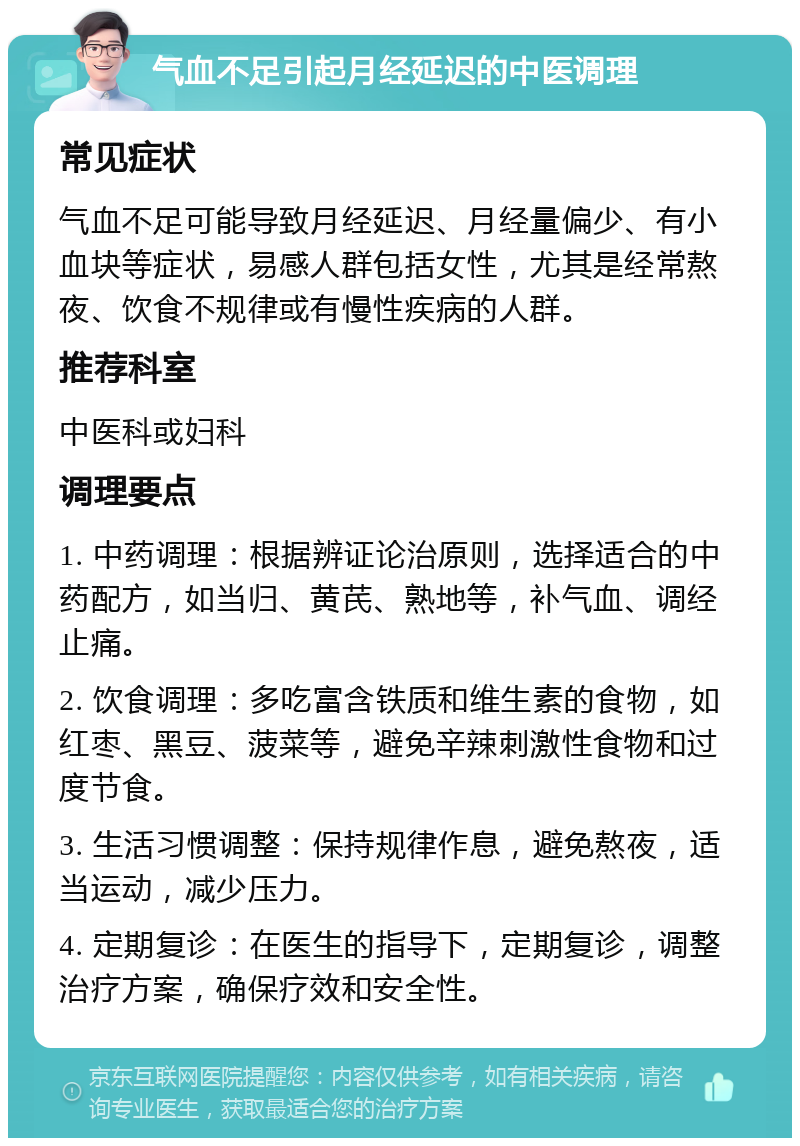 气血不足引起月经延迟的中医调理 常见症状 气血不足可能导致月经延迟、月经量偏少、有小血块等症状，易感人群包括女性，尤其是经常熬夜、饮食不规律或有慢性疾病的人群。 推荐科室 中医科或妇科 调理要点 1. 中药调理：根据辨证论治原则，选择适合的中药配方，如当归、黄芪、熟地等，补气血、调经止痛。 2. 饮食调理：多吃富含铁质和维生素的食物，如红枣、黑豆、菠菜等，避免辛辣刺激性食物和过度节食。 3. 生活习惯调整：保持规律作息，避免熬夜，适当运动，减少压力。 4. 定期复诊：在医生的指导下，定期复诊，调整治疗方案，确保疗效和安全性。