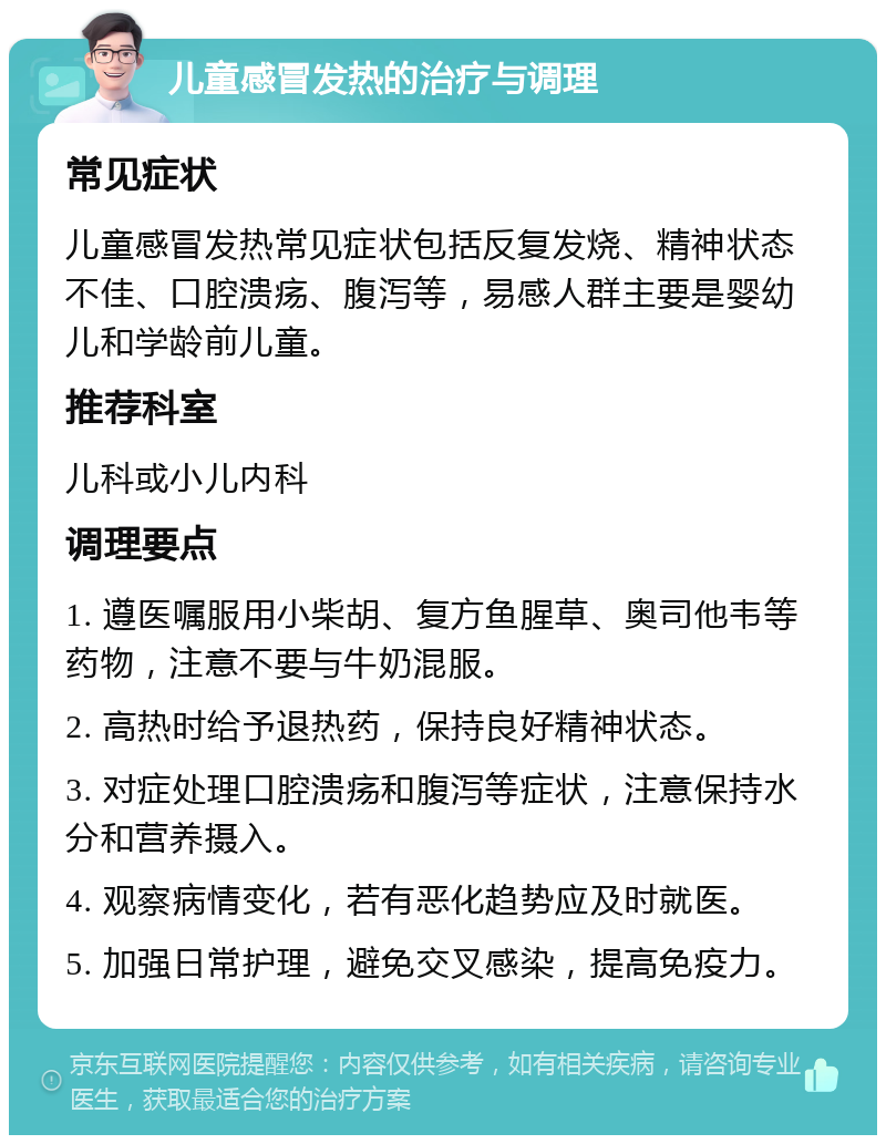 儿童感冒发热的治疗与调理 常见症状 儿童感冒发热常见症状包括反复发烧、精神状态不佳、口腔溃疡、腹泻等，易感人群主要是婴幼儿和学龄前儿童。 推荐科室 儿科或小儿内科 调理要点 1. 遵医嘱服用小柴胡、复方鱼腥草、奥司他韦等药物，注意不要与牛奶混服。 2. 高热时给予退热药，保持良好精神状态。 3. 对症处理口腔溃疡和腹泻等症状，注意保持水分和营养摄入。 4. 观察病情变化，若有恶化趋势应及时就医。 5. 加强日常护理，避免交叉感染，提高免疫力。