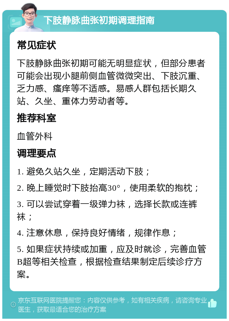 下肢静脉曲张初期调理指南 常见症状 下肢静脉曲张初期可能无明显症状，但部分患者可能会出现小腿前侧血管微微突出、下肢沉重、乏力感、瘙痒等不适感。易感人群包括长期久站、久坐、重体力劳动者等。 推荐科室 血管外科 调理要点 1. 避免久站久坐，定期活动下肢； 2. 晚上睡觉时下肢抬高30°，使用柔软的抱枕； 3. 可以尝试穿着一级弹力袜，选择长款或连裤袜； 4. 注意休息，保持良好情绪，规律作息； 5. 如果症状持续或加重，应及时就诊，完善血管B超等相关检查，根据检查结果制定后续诊疗方案。