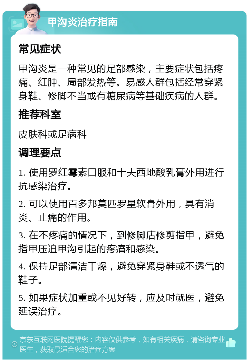 甲沟炎治疗指南 常见症状 甲沟炎是一种常见的足部感染，主要症状包括疼痛、红肿、局部发热等。易感人群包括经常穿紧身鞋、修脚不当或有糖尿病等基础疾病的人群。 推荐科室 皮肤科或足病科 调理要点 1. 使用罗红霉素口服和十夫西地酸乳膏外用进行抗感染治疗。 2. 可以使用百多邦莫匹罗星软膏外用，具有消炎、止痛的作用。 3. 在不疼痛的情况下，到修脚店修剪指甲，避免指甲压迫甲沟引起的疼痛和感染。 4. 保持足部清洁干燥，避免穿紧身鞋或不透气的鞋子。 5. 如果症状加重或不见好转，应及时就医，避免延误治疗。