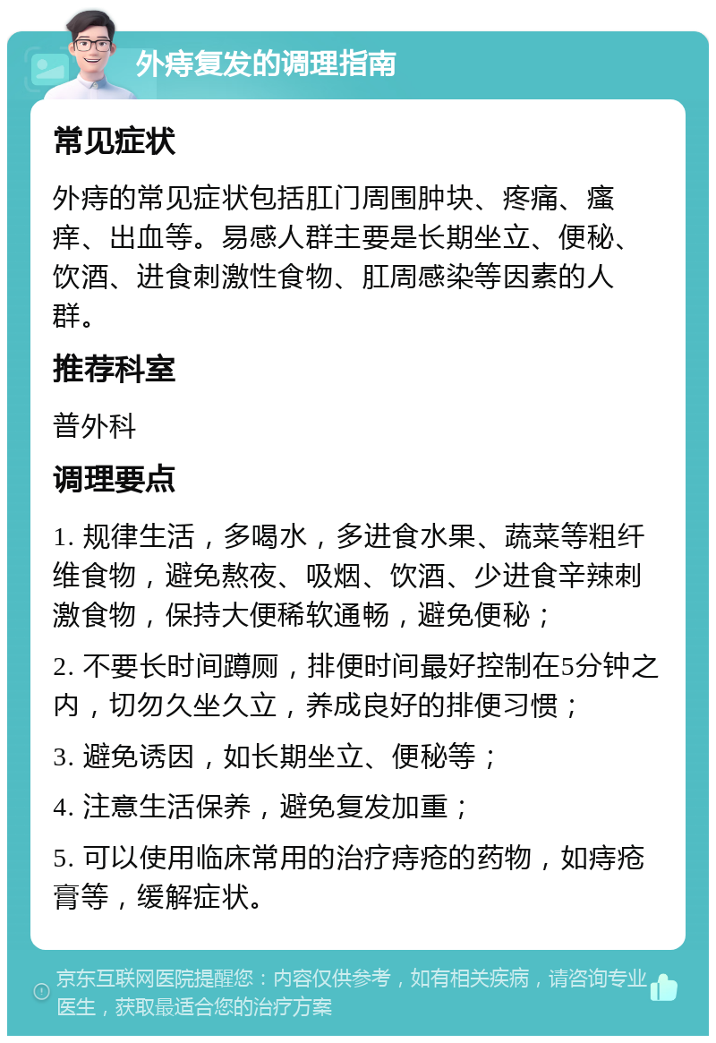 外痔复发的调理指南 常见症状 外痔的常见症状包括肛门周围肿块、疼痛、瘙痒、出血等。易感人群主要是长期坐立、便秘、饮酒、进食刺激性食物、肛周感染等因素的人群。 推荐科室 普外科 调理要点 1. 规律生活，多喝水，多进食水果、蔬菜等粗纤维食物，避免熬夜、吸烟、饮酒、少进食辛辣刺激食物，保持大便稀软通畅，避免便秘； 2. 不要长时间蹲厕，排便时间最好控制在5分钟之内，切勿久坐久立，养成良好的排便习惯； 3. 避免诱因，如长期坐立、便秘等； 4. 注意生活保养，避免复发加重； 5. 可以使用临床常用的治疗痔疮的药物，如痔疮膏等，缓解症状。