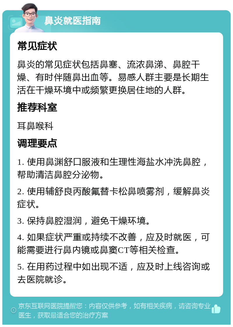 鼻炎就医指南 常见症状 鼻炎的常见症状包括鼻塞、流浓鼻涕、鼻腔干燥、有时伴随鼻出血等。易感人群主要是长期生活在干燥环境中或频繁更换居住地的人群。 推荐科室 耳鼻喉科 调理要点 1. 使用鼻渊舒口服液和生理性海盐水冲洗鼻腔，帮助清洁鼻腔分泌物。 2. 使用辅舒良丙酸氟替卡松鼻喷雾剂，缓解鼻炎症状。 3. 保持鼻腔湿润，避免干燥环境。 4. 如果症状严重或持续不改善，应及时就医，可能需要进行鼻内镜或鼻窦CT等相关检查。 5. 在用药过程中如出现不适，应及时上线咨询或去医院就诊。