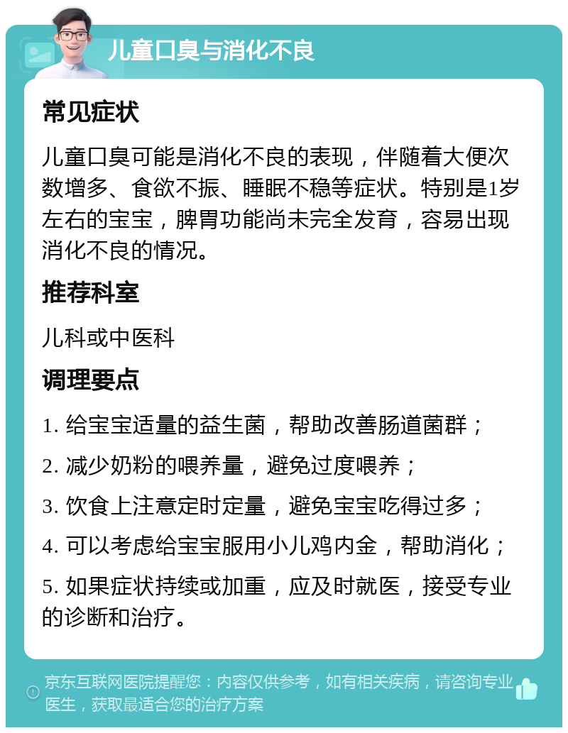 儿童口臭与消化不良 常见症状 儿童口臭可能是消化不良的表现，伴随着大便次数增多、食欲不振、睡眠不稳等症状。特别是1岁左右的宝宝，脾胃功能尚未完全发育，容易出现消化不良的情况。 推荐科室 儿科或中医科 调理要点 1. 给宝宝适量的益生菌，帮助改善肠道菌群； 2. 减少奶粉的喂养量，避免过度喂养； 3. 饮食上注意定时定量，避免宝宝吃得过多； 4. 可以考虑给宝宝服用小儿鸡内金，帮助消化； 5. 如果症状持续或加重，应及时就医，接受专业的诊断和治疗。