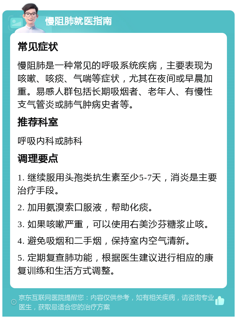 慢阻肺就医指南 常见症状 慢阻肺是一种常见的呼吸系统疾病，主要表现为咳嗽、咳痰、气喘等症状，尤其在夜间或早晨加重。易感人群包括长期吸烟者、老年人、有慢性支气管炎或肺气肿病史者等。 推荐科室 呼吸内科或肺科 调理要点 1. 继续服用头孢类抗生素至少5-7天，消炎是主要治疗手段。 2. 加用氨溴索口服液，帮助化痰。 3. 如果咳嗽严重，可以使用右美沙芬糖浆止咳。 4. 避免吸烟和二手烟，保持室内空气清新。 5. 定期复查肺功能，根据医生建议进行相应的康复训练和生活方式调整。